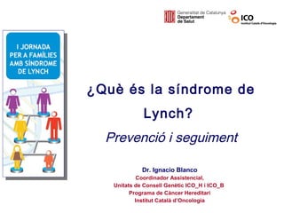 ¿Què és la síndrome de
             Lynch?
  Prevenció i seguiment

             Dr. Ignacio Blanco
            Coordinador Assistencial,
   Unitats de Consell Genètic ICO_H i ICO_B
         Programa de Càncer Hereditari
           Institut Català d’Oncologia
 
