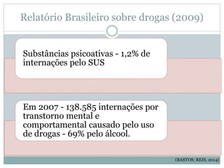 Relatório Brasileiro sobre drogas (2009)
Substâncias psicoativas - 1,2% de
internações pelo SUS
Em 2007 - 138.585 internações por
transtorno mental e
comportamental causado pelo uso
de drogas - 69% pelo álcool.
(BASTOS; REIS, 2014)
 