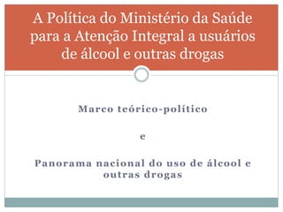 Marco teórico-político
e
Panorama nacional do uso de álcool e
outras drogas
A Política do Ministério da Saúde
para a Atenção Integral a usuários
de álcool e outras drogas
 