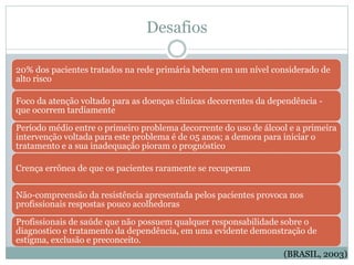 (BRASIL, 2003)
20% dos pacientes tratados na rede primária bebem em um nível considerado de
alto risco
Foco da atenção voltado para as doenças clínicas decorrentes da dependência -
que ocorrem tardiamente
Período médio entre o primeiro problema decorrente do uso de álcool e a primeira
intervenção voltada para este problema é de 05 anos; a demora para iniciar o
tratamento e a sua inadequação pioram o prognóstico
Crença errônea de que os pacientes raramente se recuperam
Não-compreensão da resistência apresentada pelos pacientes provoca nos
profissionais respostas pouco acolhedoras
Profissionais de saúde que não possuem qualquer responsabilidade sobre o
diagnostico e tratamento da dependência, em uma evidente demonstração de
estigma, exclusão e preconceito.
Desafios
 