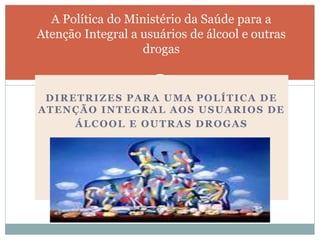 DIRETRIZES PARA UMA POLÍTICA DE
ATENÇÃO INTEGRAL AOS USUARIOS DE
ÁLCOOL E OUTRAS DROGAS
A Política do Ministério da Saúde para a
Atenção Integral a usuários de álcool e outras
drogas
 
