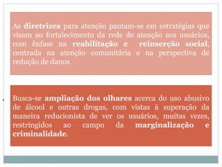 .
As diretrizes para atenção pautam-se em estratégias que
visam ao fortalecimento da rede de atenção aos usuários,
com ênfase na reabilitação e reinserção social,
centrada na atenção comunitária e na perspectiva de
redução de danos
Busca-se ampliação dos olhares acerca do uso abusivo
de álcool e outras drogas, com vistas à superação da
maneira reducionista de ver os usuários, muitas vezes,
restringidos ao campo da marginalização e
criminalidade.
 