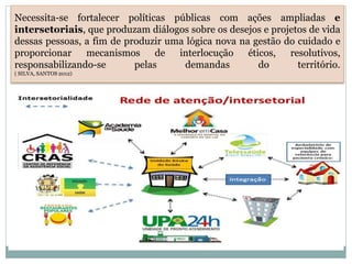 Necessita-se fortalecer políticas públicas com ações ampliadas e
intersetoriais, que produzam diálogos sobre os desejos e projetos de vida
dessas pessoas, a fim de produzir uma lógica nova na gestão do cuidado e
proporcionar mecanismos de interlocução éticos, resolutivos,
responsabilizando-se pelas demandas do território.
( SILVA, SANTOS 2012)
 