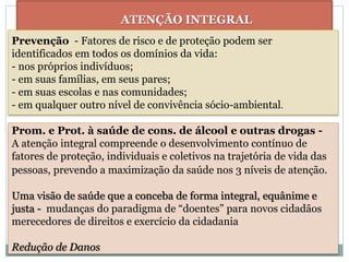 ATENÇÃO INTEGRAL
Prevenção - Fatores de risco e de proteção podem ser
identificados em todos os domínios da vida:
- nos próprios indivíduos;
- em suas famílias, em seus pares;
- em suas escolas e nas comunidades;
- em qualquer outro nível de convivência sócio-ambiental.
Prom. e Prot. à saúde de cons. de álcool e outras drogas -
A atenção integral compreende o desenvolvimento contínuo de
fatores de proteção, individuais e coletivos na trajetória de vida das
pessoas, prevendo a maximização da saúde nos 3 níveis de atenção.
Uma visão de saúde que a conceba de forma integral, equânime e
justa - mudanças do paradigma de “doentes” para novos cidadãos
merecedores de direitos e exercício da cidadania
Redução de Danos
 
