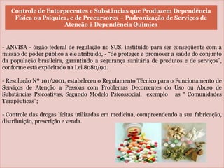 -
- ANVISA - órgão federal de regulação no SUS, instituído para ser conseqüente com a
missão do poder público a ele atribuído, - “de proteger e promover a saúde do conjunto
da população brasileira, garantindo a segurança sanitária de produtos e de serviços”,
conforme está explicitado na Lei 8080/90.
- Resolução Nº 101/2001, estabeleceu o Regulamento Técnico para o Funcionamento de
Serviços de Atenção a Pessoas com Problemas Decorrentes do Uso ou Abuso de
Substâncias Psicoativas, Segundo Modelo Psicossocial, exemplo as “ Comunidades
Terapêuticas”;
- Controle das drogas lícitas utilizadas em medicina, compreendendo a sua fabricação,
distribuição, prescrição e venda.
Controle de Entorpecentes e Substâncias que Produzem Dependência
Física ou Psíquica, e de Precursores – Padronização de Serviços de
Atenção à Dependência Química
 