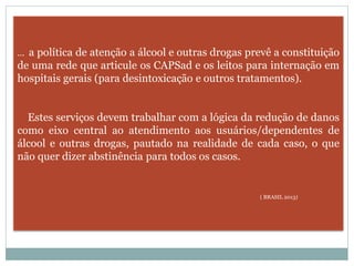 ... a política de atenção a álcool e outras drogas prevê a constituição
de uma rede que articule os CAPSad e os leitos para internação em
hospitais gerais (para desintoxicação e outros tratamentos).
Estes serviços devem trabalhar com a lógica da redução de danos
como eixo central ao atendimento aos usuários/dependentes de
álcool e outras drogas, pautado na realidade de cada caso, o que
não quer dizer abstinência para todos os casos.
( BRASIL 2013)
 