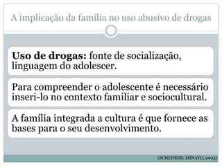 A implicação da família no uso abusivo de drogas
Uso de drogas: fonte de socialização,
linguagem do adolescer.
Para compreender o adolescente é necessário
inseri-lo no contexto familiar e sociocultural.
A família integrada a cultura é que fornece as
bases para o seu desenvolvimento.
(SCHENKER; MINAYO, 2003)
 