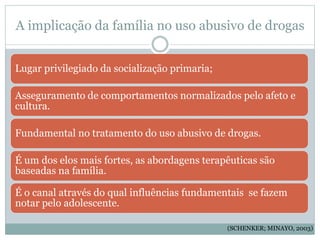 A implicação da família no uso abusivo de drogas
Lugar privilegiado da socialização primaria;
Asseguramento de comportamentos normalizados pelo afeto e
cultura.
Fundamental no tratamento do uso abusivo de drogas.
É um dos elos mais fortes, as abordagens terapêuticas são
baseadas na família.
É o canal através do qual influências fundamentais se fazem
notar pelo adolescente.
(SCHENKER; MINAYO, 2003)
 