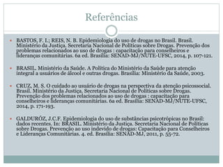 Referências
 BASTOS, F. I.; REIS, N. B. Epidemiologia do uso de drogas no Brasil. Brasil.
Ministério da Justiça. Secretaria Nacional de Políticas sobre Drogas. Prevenção dos
problemas relacionados ao uso de drogas : capacitação para conselheiros e
lideranças comunitárias. 6a ed. Brasília: SENAD-MJ/NUTE-UFSC, 2014, p. 107-121.
 BRASIL. Ministério da Saúde. A Política do Ministério da Saúde para atenção
integral a usuários de álcool e outras drogas. Brasília: Ministério da Saúde, 2003.
 CRUZ, M. S. O cuidado ao usuário de drogas na perspectiva da atenção psicossocial.
Brasil. Ministério da Justiça. Secretaria Nacional de Políticas sobre Drogas.
Prevenção dos problemas relacionados ao uso de drogas : capacitação para
conselheiros e lideranças comunitárias. 6a ed. Brasília: SENAD-MJ/NUTE-UFSC,
2014, p. 171-193.
 GALDURÓZ, J.C.F. Epidemiologia do uso de substâncias psicotrópicas no Brasil:
dados recentes. In: BRASIL. Ministério da Justiça. Secretaria Nacional de Políticas
sobre Drogas. Prevenção ao uso indevido de drogas: Capacitação para Conselheiros
e Lideranças Comunitárias. 4. ed. Brasília: SENAD-MJ, 2011, p. 55-72.
 
