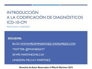ICD-10-CM
Introducción
a la Codificación de Diagnósticos
ICD-10-CM
(CIE-10)
Prof. Milca V. Martínez
1
SÍGUEME:
BLOG: WWW.PROFMMARTINEZ.WORDPRESS.COM
TWITTER: @MVANESSA77
SKYPE: MARTINEZMILCAV
LINKEDIN: MILCA V MARTINEZ
 