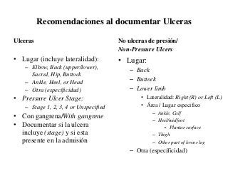 Recomendaciones al documentar Ulceras
Ulceras
• Lugar (incluye lateralidad):
– Elbow, Back (upper/lower),
Sacral, Hip, Buttock
– Ankle, Heel, or Head
– Otra (específicidad)
• Pressure Ulcer Stage:
– Stage 1, 2, 3, 4 or Unspecified
• Con gangrena/With gangrene
• Documentar si la ulcera
incluye (stage) y si esta
presente en la admisión
No ulceras de presión/
Non-Pressure Ulcers
• Lugar:
– Back
– Buttock
– Lower limb
• Lateralidad: Right (R) or Left (L)
• Área / Lugar especifico
– Ankle, Calf
– Heel/midfoot
» Plantar surface
– Thigh
– Other part of lower leg
– Otra (específicidad)
 
