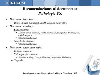ICD-10-CM
Derechos de Autor Reservados © Milca V. Martínez 2017
Recomendaciones al documentar
Pathologic FX
• Document location:
– Bone (distal, proximal, shaft, etc.) or Laterality
• Document etiology:
– Osteoporosis
• Disuse, Drug-induced, Postmenopausal, Idiopathic, Postsurgical
malabsorption
• Otra (específicidad)
– Neoplastic disease
• Otra (específicidad)
• Document encounter type:
– Initial encounter
– Subsequent encounter
• Routine healing, Delayed healing, Nonunion, Malunion
– Sequela
 