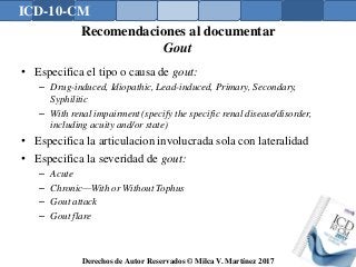 ICD-10-CM
Derechos de Autor Reservados © Milca V. Martínez 2017
Recomendaciones al documentar
Gout
• Especifica el tipo o causa de gout:
– Drug-induced, Idiopathic, Lead-induced, Primary, Secondary,
Syphilitic
– With renal impairment (specify the specific renal disease/disorder,
including acuity and/or state)
• Especifica la articulacion involucrada sola con lateralidad
• Especifica la severidad de gout:
– Acute
– Chronic—With or Without Tophus
– Gout attack
– Gout flare
 
