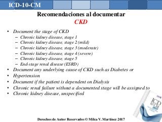 ICD-10-CM
Derechos de Autor Reservados © Milca V. Martínez 2017
Recomendaciones al documentar
CKD
• Document the stage of CKD
– Chronic kidney disease, stage 1
– Chronic kidney disease, stage 2 (mild)
– Chronic kidney disease, stage 3 (moderate)
– Chronic kidney disease, stage 4 (severe)
– Chronic kidney disease, stage 5
– End-stage renal disease (ESRD)
• Document any underlying cause of CKD such as Diabetes or
• Hypertension
• Document if the patient is dependent on Dialysis
• Chronic renal failure without a documented stage will be assigned to
• Chronic kidney disease, unspecified
 