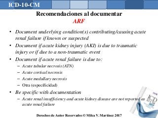 ICD-10-CM
Derechos de Autor Reservados © Milca V. Martínez 2017
Recomendaciones al documentar
ARF
• Document underlying condition(s) contributing/causing acute
renal failure if known or suspected
• Document if acute kidney injury (AKI) is due to traumatic
injury or if due to a non-traumatic event
• Document if acute renal failure is due to:
– Acute tubular necrosis (ATN)
– Acute cortical necrosis
– Acute medullary necrosis
– Otra (específicidad)
• Be specific with documentation
– Acute renal insufficiency and acute kidney disease are not reported as
acute renal failure
 