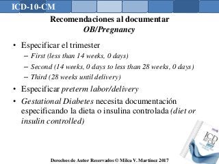 ICD-10-CM
Derechos de Autor Reservados © Milca V. Martínez 2017
Recomendaciones al documentar
OB/Pregnancy
• Especificar el trimester
– First (less than 14 weeks, 0 days)
– Second (14 weeks, 0 days to less than 28 weeks, 0 days)
– Third (28 weeks until delivery)
• Especificar preterm labor/delivery
• Gestational Diabetes necesita documentación
especificando la dieta o insulina controlada (diet or
insulin controlled)
 