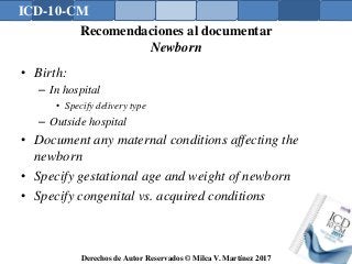 ICD-10-CM
Derechos de Autor Reservados © Milca V. Martínez 2017
Recomendaciones al documentar
Newborn
• Birth:
– In hospital
• Specify delivery type
– Outside hospital
• Document any maternal conditions affecting the
newborn
• Specify gestational age and weight of newborn
• Specify congenital vs. acquired conditions
 