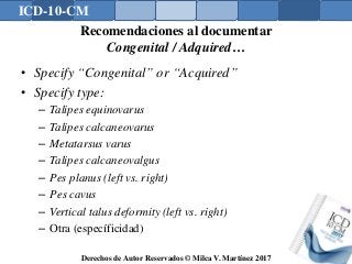 ICD-10-CM
Derechos de Autor Reservados © Milca V. Martínez 2017
Recomendaciones al documentar
Congenital / Adquired…
• Specify “Congenital” or “Acquired”
• Specify type:
– Talipes equinovarus
– Talipes calcaneovarus
– Metatarsus varus
– Talipes calcaneovalgus
– Pes planus (left vs. right)
– Pes cavus
– Vertical talus deformity (left vs. right)
– Otra (específicidad)
 