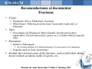 ICD-10-CM
Derechos de Autor Reservados © Milca V. Martínez 2017
Recomendaciones al documentar
Fracturas
• Cause:
– Traumatic, Stress, Pathologic, Location:
– Which bone?, Which part of the bone? Laterality (right, left, or
bilateral)
• Type:
– Non-displaced, Displaced, Open (Gustilo classification where
applicable), Closed (Greenstick, spiral, etc.) or Salter-Harris (specify
type)
• Encounter:
– Initial or Subsequent
• For routine healing, For delayed healing, For non-union, For malunion
– Sequela (such as bone shortening)
• Include the external cause of the fracture, such as fall while skiing,
motor vehicle accident, tackle in sports, etc.
 
