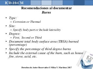 ICD-10-CM
Derechos de Autor Reservados © Milca V. Martínez 2017
Recomendaciones al documentar
Burns
• Type:
– Corrosion or Thermal
• Site:
– Specify body part or Include laterality
• Degree:
– First, Second or Third
• Document total body surface area (TBSA) burned
(percentage)
• Specify the percentage of third degree burns
• Include the external cause of the burn, such as house
fire, stove, acid, etc.
 