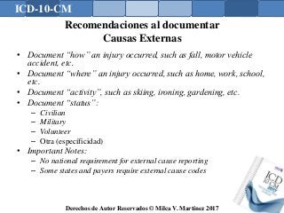 ICD-10-CM
Derechos de Autor Reservados © Milca V. Martínez 2017
Recomendaciones al documentar
Causas Externas
• Document “how” an injury occurred, such as fall, motor vehicle
accident, etc.
• Document “where” an injury occurred, such as home, work, school,
etc.
• Document “activity”, such as skiing, ironing, gardening, etc.
• Document “status”:
– Civilian
– Military
– Volunteer
– Otra (específicidad)
• Important Notes:
– No national requirement for external cause reporting
– Some states and payers require external cause codes
 