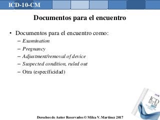 ICD-10-CM
Derechos de Autor Reservados © Milca V. Martínez 2017
Documentos para el encuentro
• Documentos para el encuentro como:
– Examination
– Pregnancy
– Adjustment/removal of device
– Suspected condition, ruled out
– Otra (específicidad)
 