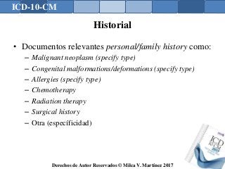 ICD-10-CM
Derechos de Autor Reservados © Milca V. Martínez 2017
Historial
• Documentos relevantes personal/family history como:
– Malignant neoplasm (specify type)
– Congenital malformations/deformations (specify type)
– Allergies (specify type)
– Chemotherapy
– Radiation therapy
– Surgical history
– Otra (específicidad)
 