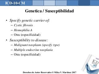 ICD-10-CM
Derechos de Autor Reservados © Milca V. Martínez 2017
Genetica / Susceptibilidad
• Specify genetic carrier of:
– Cystic fibrosis
– Hemophilia A
– Otra (específicidad)
• Susceptibility to disease:
– Malignant neoplasm (specify type)
– Multiple endocrine neoplasia
– Otra (específicidad)
 
