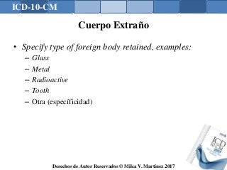 ICD-10-CM
Derechos de Autor Reservados © Milca V. Martínez 2017
Cuerpo Extraño
• Specify type of foreign body retained, examples:
– Glass
– Metal
– Radioactive
– Tooth
– Otra (específicidad)
 