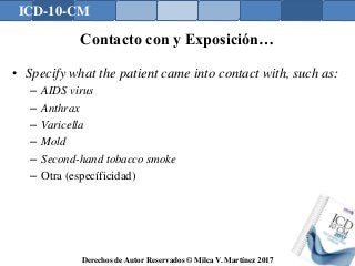 ICD-10-CM
Derechos de Autor Reservados © Milca V. Martínez 2017
Contacto con y Exposición…
• Specify what the patient came into contact with, such as:
– AIDS virus
– Anthrax
– Varicella
– Mold
– Second-hand tobacco smoke
– Otra (específicidad)
 