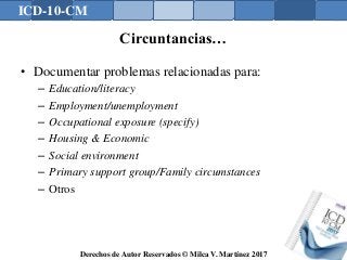 ICD-10-CM
Derechos de Autor Reservados © Milca V. Martínez 2017
Circuntancias…
• Documentar problemas relacionadas para:
– Education/literacy
– Employment/unemployment
– Occupational exposure (specify)
– Housing & Economic
– Social environment
– Primary support group/Family circumstances
– Otros
 