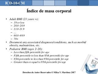 ICD-10-CM
Derechos de Autor Reservados © Milca V. Martínez 2017
Índice de masa corporal
• Adult BMI (21 years +):
– 19 or less
– 20.0–20.9
– 21.0-21.9
– …
– 60.0–69.9
– 70+
• Document any associated diagnoses/conditions, such as morbid
obesity, malnutrition, etc.
• Pediatric BMI (ages 2–20):
– Less than fifth percentile for age
– Fifth percentile to less than 85th percentile for age
– 85th percentile to less than 95th percentile for age
– Greater than or equal to 95th percentile for age
 