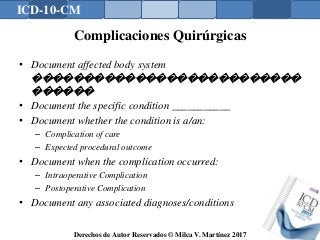 ICD-10-CM
Derechos de Autor Reservados © Milca V. Martínez 2017
Complicaciones Quirúrgicas
• Document affected body system
��������������������������
������
• Document the specific condition ___________
• Document whether the condition is a/an:
– Complication of care
– Expected procedural outcome
• Document when the complication occurred:
– Intraoperative Complication
– Postoperative Complication
• Document any associated diagnoses/conditions
 