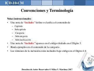 ICD-10-CM
Derechos de Autor Reservados © Milca V. Martínez 2017
Convenciones y Terminología
Notas instruccionales:
• Una nota de “includes” define o clarifica el contenido de
– Capítulo
– Subcapítulo
– Categoría
– Subcategoría
– Subclasificación
• Una nota de “includes” aparece en el código titulado en el Dígito 3
• Rinda ejemplos en el contenido de la categoría
• Los términos de la inclusión están incluidos bajo código en el Dígito 4-6
124
 