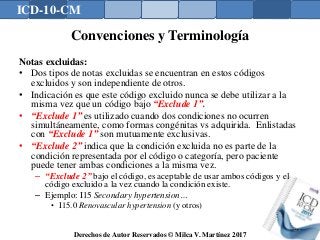 ICD-10-CM
Derechos de Autor Reservados © Milca V. Martínez 2017
Convenciones y Terminología
Notas excluidas:
• Dos tipos de notas excluidas se encuentran en estos códigos
excluidos y son independiente de otros.
• Indicación es que este código excluido nunca se debe utilizar a la
misma vez que un código bajo “Exclude 1”.
• “Exclude 1” es utilizado cuando dos condiciones no ocurren
simultáneamente, como formas congénitas vs adquirida. Enlistadas
con “Exclude 1” son mutuamente exclusivas.
• “Exclude 2” indica que la condición excluida no es parte de la
condición representada por el código o categoría, pero paciente
puede tener ambas condiciones a la misma vez.
– “Exclude 2” bajo el código, es aceptable de usar ambos códigos y el
código excluido a la vez cuando la condición existe.
– Ejemplo: I15 Secondary hypertension…
• I15.0 Renovascular hypertension (y otros)
125
 