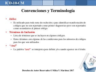 ICD-10-CM
Derechos de Autor Reservados © Milca V. Martínez 2017
Convenciones y Terminología
• Itálico
– Es utilizado para toda nota de exclusión y para identificar manifestación de
códigos que no son reportado como primer diagnostico pero son reportados
como secundarios al primer código.
• Términos de Inclusión
– Lista de términos que se incluyen en algunos códigos.
– Estos términos con algunas de las condiciones para los números de códigos
para los que son utilizados
• “And”
– La palabra “and” se interpreta para definir y/o cuando aparece en el titulo.
126
 