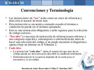 ICD-10-CM
Derechos de Autor Reservados © Milca V. Martínez 2017
Convenciones y Terminología
• Las instrucciones de “see” actúa como un cruce de referencia y
dirección al usuario de mirar más.
• Esta instrucción se encuentra a menudo cuando el término o
condición no puede ser el término apropiado.
• Esto es una instrucción obligatoria y debe seguirse para la selección
de código correcto.
• “See also” es una nota de instrucción de referencia para referirse a
una categoría específica, subcategoría o subclasificación antes de
hacer una selección del código si no puede encontrar el diagnóstico
aparece bajo un término en el Volumen 2.
• Code Also
– La instrucción “code also” alerta al usuario de que más de un
código puede ser necesario para describir la condición totalmente.
– Determinación de la secuencia depende de la razón para el
encuentro y la severidad.
127
 