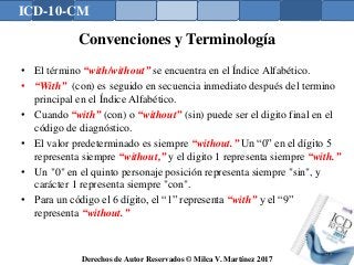 ICD-10-CM
Derechos de Autor Reservados © Milca V. Martínez 2017
Convenciones y Terminología
• El término “with/without” se encuentra en el Índice Alfabético.
• “With” (con) es seguido en secuencia inmediato después del termino
principal en el Índice Alfabético.
• Cuando “with” (con) o “without” (sin) puede ser el digito final en el
código de diagnóstico.
• El valor predeterminado es siempre “without.” Un “0” en el dígito 5
representa siempre “without,” y el digito 1 representa siempre “with.”
• Un "0" en el quinto personaje posición representa siempre "sin", y
carácter 1 representa siempre "con".
• Para un código el 6 dígito, el “1” representa “with” y el “9”
representa “without.”
128
 