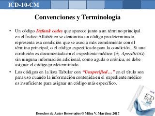 ICD-10-CM
Derechos de Autor Reservados © Milca V. Martínez 2017
Convenciones y Terminología
• Un código Default codes que aparece junto a un término principal
en el Índice Alfabético se denomina un código predeterminado,
representa esa condición que se asocia más comúnmente con el
término principal, o el código especificado para la condición. Si una
condición es documentada en el expediente médico (Ej. Apendicitis)
sin ninguna información adicional, como aguda o crónica, se debe
asignar el código predeterminado .
• Los códigos en la lista Tabular con “Unspecified…” en el título son
para uso cuando la información contenida en el expediente médico
es insuficiente para asignar un código más específico.
129
 