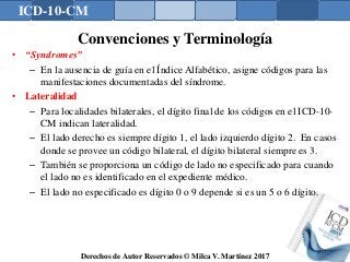ICD-10-CM
Derechos de Autor Reservados © Milca V. Martínez 2017
Convenciones y Terminología
• “Syndromes”
– En la ausencia de guía en el Índice Alfabético, asigne códigos para las
manifestaciones documentadas del síndrome.
• Lateralidad
– Para localidades bilaterales, el dígito final de los códigos en el ICD-10-
CM indican lateralidad.
– El lado derecho es siempre dígito 1, el lado izquierdo dígito 2. En casos
donde se provee un código bilateral, el dígito bilateral siempre es 3.
– También se proporciona un código de lado no especificado para cuando
el lado no es identificado en el expediente médico.
– El lado no especificado es dígito 0 o 9 depende si es un 5 o 6 dígito.
130
 