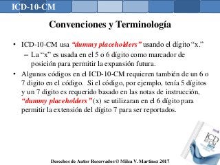 ICD-10-CM
Derechos de Autor Reservados © Milca V. Martínez 2017
Convenciones y Terminología
• ICD-10-CM usa “dummy placeholders” usando el dígito “x.”
– La “x” es usada en el 5 o 6 dígito como marcador de
posición para permitir la expansión futura.
• Algunos códigos en el ICD-10-CM requieren también de un 6 o
7 digito en el código. Si el código, por ejemplo, tenía 5 dígitos
y un 7 digito es requerido basado en las notas de instrucción,
“dummy placeholders” (x) se utilizaran en el 6 dígito para
permitir la extensión del dígito 7 para ser reportados.
131
 