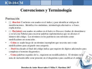 ICD-10-CM
Derechos de Autor Reservados © Milca V. Martínez 2017
Convenciones y Terminología
Puntuación
• [ ] Brackets Corchetes son usados en el índice y para identificar códigos de
manifestaciones. Identifica los sinónimos, terminología alternativa o frases
explicatorias.
• ( ) Paréntesis son usados en ambos en el Index to Diseases (índice de desordenes)
y en la Lista Tabular para encerrar palabras suplementarias que no afectan el
número del código. Los términos en los paréntesis son referidos como
modificadores no esenciales.
• : Colon es usado luego de un término incompleto que necesita uno o más
modificadores para asignarle una categoría.
• - Dash localizado al final del código indica que requiere de dígitos adicionales para
completar el termino diagnostico.
• , Coma palabras seguidas de la , requieren un modificador(es). El término en la
nota de inclusión debe estar presente en el diagnóstico para cualificar el código.
132
 