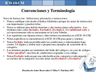 ICD-10-CM
Derechos de Autor Reservados © Milca V. Martínez 2017
Convenciones y Terminología
Notas de Instrucción: Definiciones adicionales e instrucciones:
• Nunca codifique solo desde el Índice Alfabético porque las notas de instrucción
son importantes y pueden faltar.
• Notas se utilizan para definir términos y dar instrucciones adicionales. Los
términos tales como Includes, Excludes1, Excludes2, Use additional code, y
así sucesivamente sólo se encuentran en la Lista Tabular.
• Los siguientes son algunas notas y abreviaturas encontradas en el ICD-10-CM.
• Notas específicas se encuentran en el ICD-10-CM para guiar y orientar.
• Notas Includes indican modificando las condiciones o enfermedades bajo
ciertos 3-6 dígitos y define más o proporciona ejemplos de contenido de la
categoría.
• Los términos pueden ser sinónimos del título del código o, en caso de códigos
“other specified”, una lista de condiciones asignadas a ese código.
• Notas Excludes indican que una subclasificación, categoría o subcategoría
se excluye de la categoría. Los dos notas son Excludes1 y Excludes2.
133
 