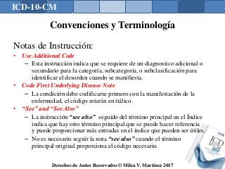 ICD-10-CM
Derechos de Autor Reservados © Milca V. Martínez 2017
Convenciones y Terminología
Notas de Instrucción:
• Use Additional Code
– Esta instrucción indica que se requiere de un diagnostico adicional o
secundario para la categoría, subcategoría, o subclasificación para
identificar el desorden cuando se manifiesta.
• Code First Underlying Disease Note
– La condición debe codificarse primero con la manifestación de la
enfermedad, el código estarán en itálico.
• “See” and “See Also”
– La instrucción “see also” seguido del término principal en el Índice
indica que hay otro término principal que se puede hacer referencia
y puede proporcionar más entradas en el índice que pueden ser útiles.
– No es necesario seguir la nota “see also” cuando el término
principal original proporciona el código necesario.
134
 