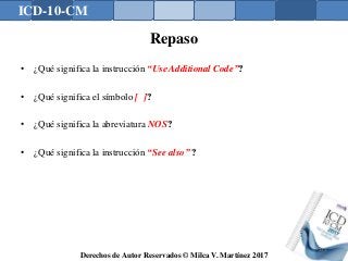 ICD-10-CM
Derechos de Autor Reservados © Milca V. Martínez 2017
Repaso
• ¿Qué significa la instrucción “Use Additional Code”?
• ¿Qué significa el símbolo [ ]?
• ¿Qué significa la abreviatura NOS?
• ¿Qué significa la instrucción “See also” ?
135
 