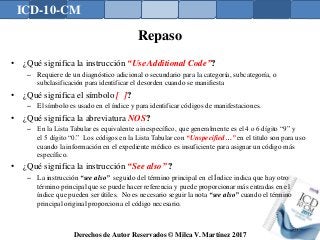 ICD-10-CM
Derechos de Autor Reservados © Milca V. Martínez 2017
Repaso
• ¿Qué significa la instrucción “Use Additional Code”?
– Requiere de un diagnóstico adicional o secundario para la categoría, subcategoría, o
subclasificación para identificar el desorden cuando se manifiesta
• ¿Qué significa el símbolo [ ]?
– El símbolo es usado en el índice y para identificar códigos de manifestaciones.
• ¿Qué significa la abreviatura NOS?
– En la Lista Tabular es equivalente a inespecífico, que generalmente es el 4 o 6 dígito “9” y
el 5 dígito “0.” Los códigos en la Lista Tabular con “Unspecified…” en el titulo son para uso
cuando la información en el expediente médico es insuficiente para asignar un código más
específico.
• ¿Qué significa la instrucción “See also” ?
– La instrucción “see also” seguido del término principal en el Índice indica que hay otro
término principal que se puede hacer referencia y puede proporcionar más entradas en el
índice que pueden ser útiles. No es necesario seguir la nota “see also” cuando el término
principal original proporciona el código necesario.
136
 