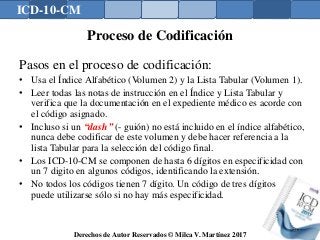 ICD-10-CM
Derechos de Autor Reservados © Milca V. Martínez 2017
Proceso de Codificación
Pasos en el proceso de codificación:
• Usa el Índice Alfabético (Volumen 2) y la Lista Tabular (Volumen 1).
• Leer todas las notas de instrucción en el Índice y Lista Tabular y
verifica que la documentación en el expediente médico es acorde con
el código asignado.
• Incluso si un “dash” (- guión) no está incluido en el índice alfabético,
nunca debe codificar de este volumen y debe hacer referencia a la
lista Tabular para la selección del código final.
• Los ICD-10-CM se componen de hasta 6 dígitos en especificidad con
un 7 digito en algunos códigos, identificando la extensión.
• No todos los códigos tienen 7 dígito. Un código de tres dígitos
puede utilizarse sólo si no hay más especificidad.
137
 