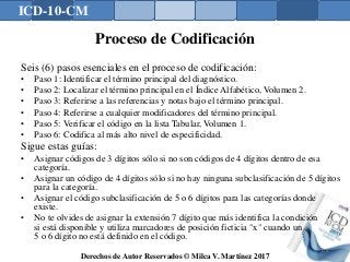 ICD-10-CM
Derechos de Autor Reservados © Milca V. Martínez 2017
Proceso de Codificación
Seis (6) pasos esenciales en el proceso de codificación:
• Paso 1: Identificar el término principal del diagnóstico.
• Paso 2: Localizar el término principal en el Índice Alfabético, Volumen 2.
• Paso 3: Referirse a las referencias y notas bajo el término principal.
• Paso 4: Referirse a cualquier modificadores del término principal.
• Paso 5: Verificar el código en la lista Tabular, Volumen 1.
• Paso 6: Codifica al más alto nivel de especificidad.
Sigue estas guías:
• Asignar códigos de 3 dígitos sólo si no son códigos de 4 dígitos dentro de esa
categoría.
• Asignar un código de 4 dígitos sólo si no hay ninguna subclasificación de 5 dígitos
para la categoría.
• Asignar el código subclasificación de 5 o 6 dígitos para las categorías donde
existe.
• No te olvides de asignar la extensión 7 dígito que más identifica la condición
si está disponible y utiliza marcadores de posición ficticia "x" cuando un
5 o 6 dígito no está definido en el código.
138
 