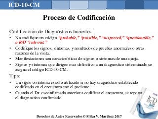 ICD-10-CM
Derechos de Autor Reservados © Milca V. Martínez 2017
Proceso de Codificación
Codificación de Diagnósticos Inciertos:
• No codifique un código “probable,” “possible,” “suspected,” “questionable,”
o R/O “rule out.”
• Codifique los signos, síntomas, y resultados de pruebas anormales o otras
razones de la visita.
• Manifestaciones son características de signos o síntomas de una queja.
• Signos y síntomas que dirigen mas definitivo a un diagnostico determinado se
asigna el código ICD-10-CM.
Tips:
• Un signo o síntoma es solo utilizado si no hay diagnóstico establecido
codificado en el encuentro con el paciente.
• Cuando el Dx es confirmado anterior a codificar el encuentro, se reporta
el diagnostico confirmado.
139
 