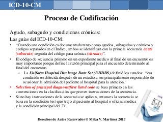 ICD-10-CM
Derechos de Autor Reservados © Milca V. Martínez 2017
Proceso de Codificación
Agudo, subagudo y condiciones crónicas:
Las guías del ICD-10-CM:
• “Cuando una condición es documentada tanto como agudos, subagudos y crónicos y
códigos separados en el Índice, ambos se identifican con la primera secuencia acute
(subacute) seguida del código para crónica (chronic)”.
• El código de secuencia primero en un expediente médico al final de un encuentro es
muy importante porque define la razón principal para el encuentro determinado al
final del encuentro.
– La Uniform Hospital Discharge Data Set (UHDDS) definió los estados: “esa
condición establecida después de un estudio a ser principalmente responsable de
ocasionar la admisión del paciente al hospital para la atención."
• Selection of principal diagnosis/first listed code se basa primero en las
convenciones en la clasificación que provee instrucciones de la secuencia.
• Si no hay instrucciones de la secuencia se aplican, entonces la secuencia se
basa en la condición (es) que trajo el paciente al hospital o oficina medica
y la condición principal del Tx.
140
 